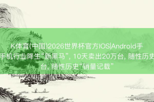 K体育(中国)2026世界杯官方IOS|Android手机app下载 手机行业降生“新黑马”， 10天卖出20万台， 随性历史“销量记载”