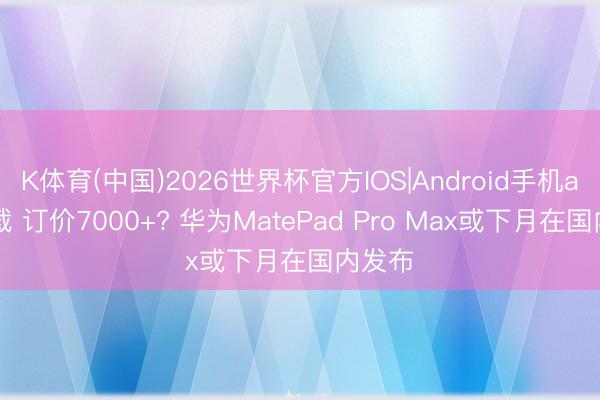 K体育(中国)2026世界杯官方IOS|Android手机app下载 订价7000+? 华为MatePad Pro Max或下月在国内发布