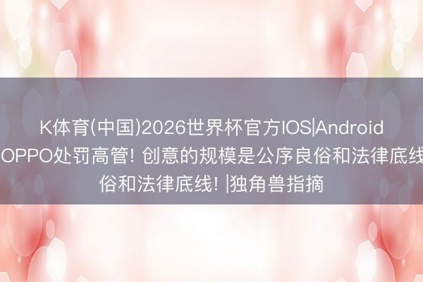 K体育(中国)2026世界杯官方IOS|Android手机app下载 OPPO处罚高管! 创意的规模是公序良俗和法律底线! |独角兽指摘