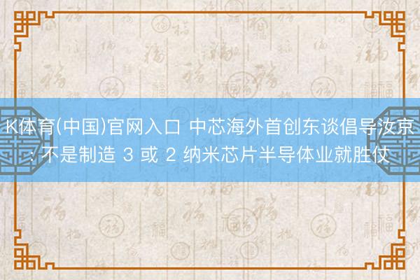 K体育(中国)官网入口 中芯海外首创东谈倡导汝京: 不是制造 3 或 2 纳米芯片半导体业就胜仗