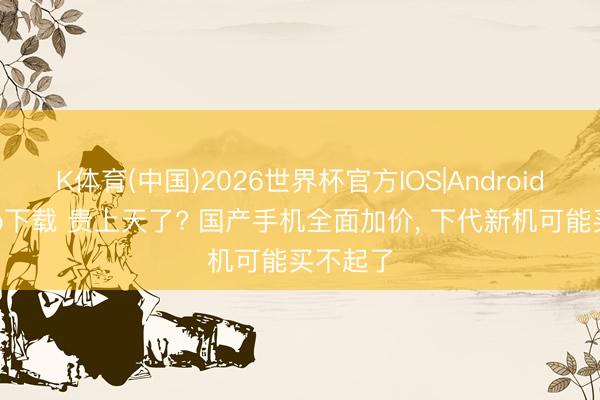K体育(中国)2026世界杯官方IOS|Android手机app下载 贵上天了? 国产手机全面加价， 下代新机可能买不起了