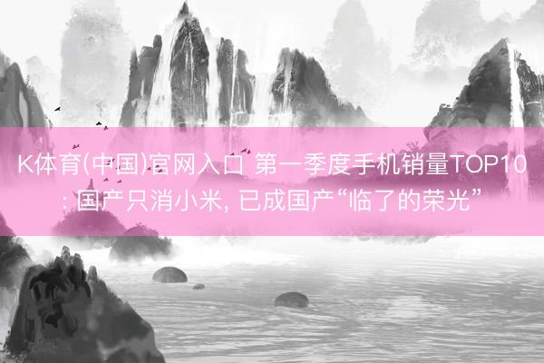 K体育(中国)官网入口 第一季度手机销量TOP10: 国产只消小米， 已成国产“临了的荣光”