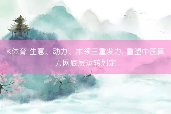 K体育 生意、动力、本领三重发力， 重塑中国算力网底层运转划定