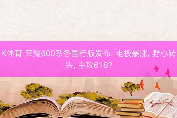 K体育 荣耀600系各国行版发布: 电板暴涨， 野心转头， 主攻618?