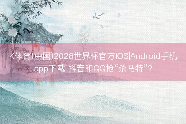 K体育(中国)2026世界杯官方IOS|Android手机app下载 抖音和QQ抢“杀马特”?