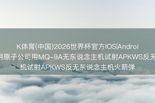 K体育(中国)2026世界杯官方IOS|Android手机app下载 通用原子公司用MQ-9A无东说念主机试射APKWS反无东说念主机火箭弹