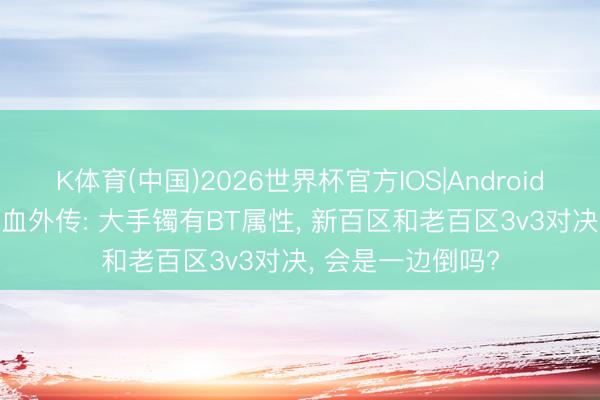 K体育(中国)2026世界杯官方IOS|Android手机app下载 热血外传: 大手镯有BT属性， 新百区和老百区3v3对决， 会是一边倒吗?