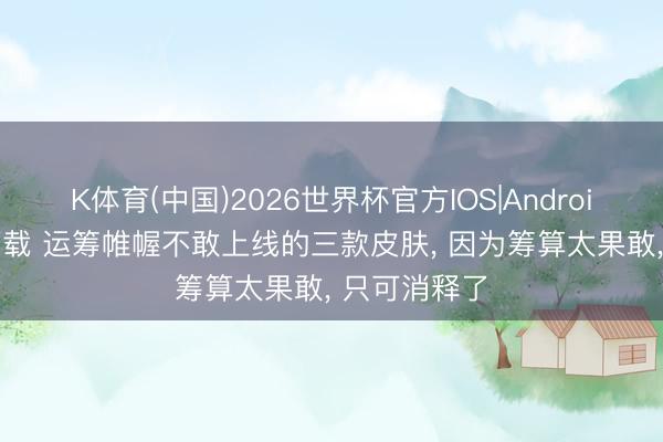 K体育(中国)2026世界杯官方IOS|Android手机app下载 运筹帷幄不敢上线的三款皮肤， 因为筹算太果敢， 只可消释了