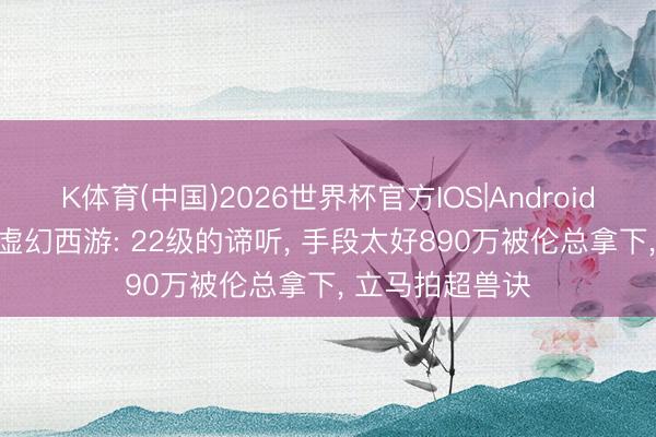 K体育(中国)2026世界杯官方IOS|Android手机app下载 虚幻西游: 22级的谛听, 手段太好890万被伦总拿下, 立马拍超兽诀