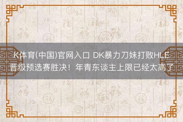 K体育(中国)官网入口 DK暴力刀妹打败HLE晋级预选赛胜决！年青东谈主上限已经太高了