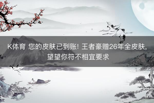 K体育 您的皮肤已到账! 王者豪赠26年全皮肤， 望望你符不相宜要求