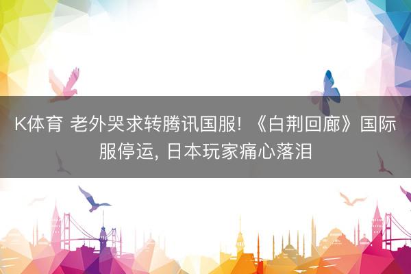 K体育 老外哭求转腾讯国服! 《白荆回廊》国际服停运， 日本玩家痛心落泪