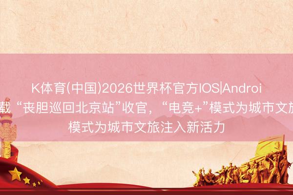K体育(中国)2026世界杯官方IOS|Android手机app下载 “丧胆巡回北京站”收官，“电竞+”模式为城市文旅注入新活力