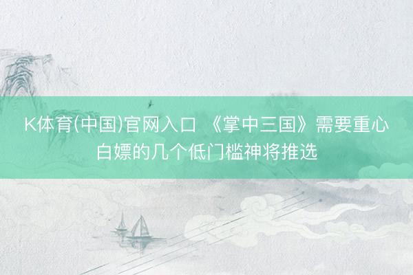 K体育(中国)官网入口 《掌中三国》需要重心白嫖的几个低门槛神将推选