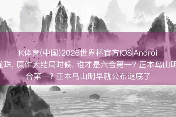 K体育(中国)2026世界杯官方IOS|Android手机app下载 龙珠， 原作大结局时候， 谁才是六合第一? 正本鸟山明早就公布谜底了
