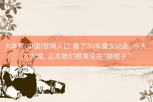 K体育(中国)官网入口 看了30年魔女动画， 今天才发现， 正本她们根蒂没在“骑棍子”