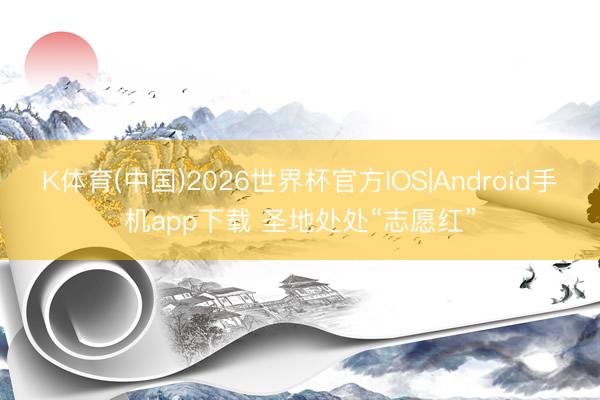 K体育(中国)2026世界杯官方IOS|Android手机app下载 圣地处处“志愿红”
