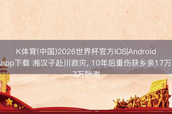 K体育(中国)2026世界杯官方IOS|Android手机app下载 湘汉子赴川救灾, 10年后重伤获乡亲17万酬谢