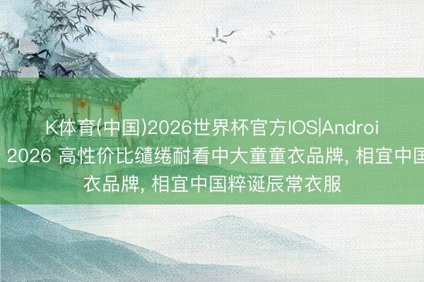 K体育(中国)2026世界杯官方IOS|Android手机app下载 2026 高性价比缱绻耐看中大童童衣品牌， 相宜中国粹诞辰常衣服