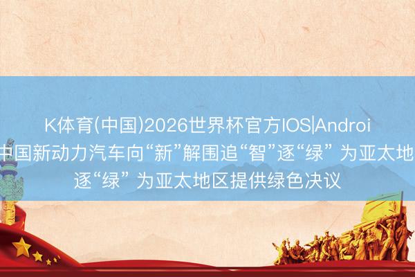 K体育(中国)2026世界杯官方IOS|Android手机app下载 中国新动力汽车向“新”解围追“智”逐“绿” 为亚太地区提供绿色决议