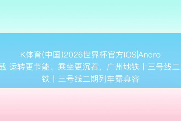 K体育(中国)2026世界杯官方IOS|Android手机app下载 运转更节能、乘坐更沉着，广州地铁十三号线二期列车露真容