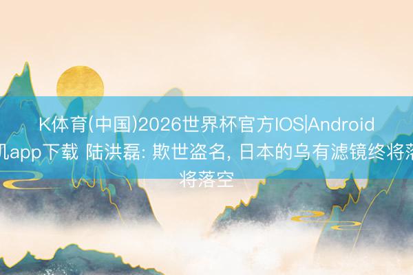 K体育(中国)2026世界杯官方IOS|Android手机app下载 陆洪磊: 欺世盗名， 日本的乌有滤镜终将落空