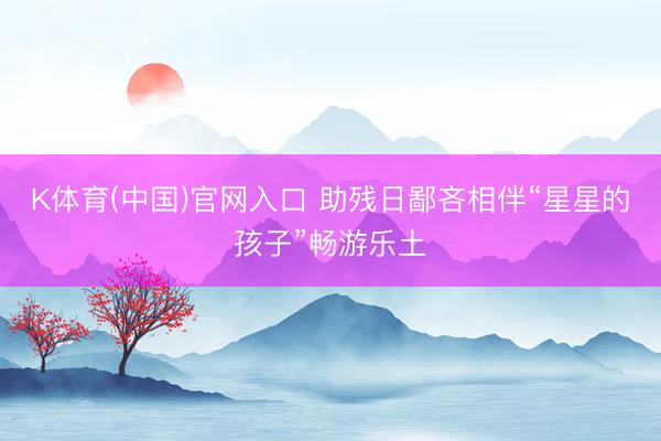 K体育(中国)官网入口 助残日鄙吝相伴“星星的孩子”畅游乐土