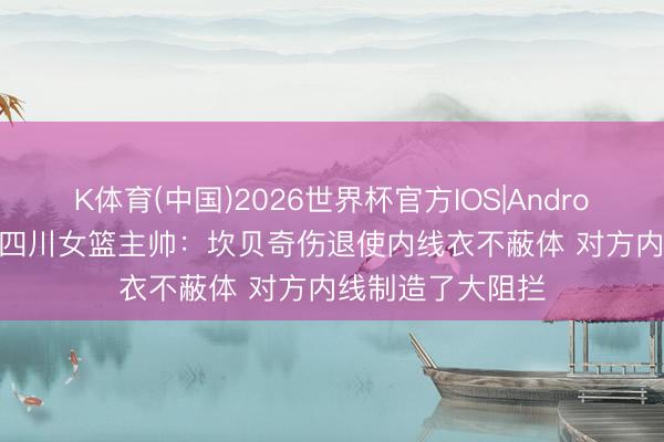 K体育(中国)2026世界杯官方IOS|Android手机app下载 四川女篮主帅：坎贝奇伤退使内线衣不蔽体 对方内线制造了大阻拦