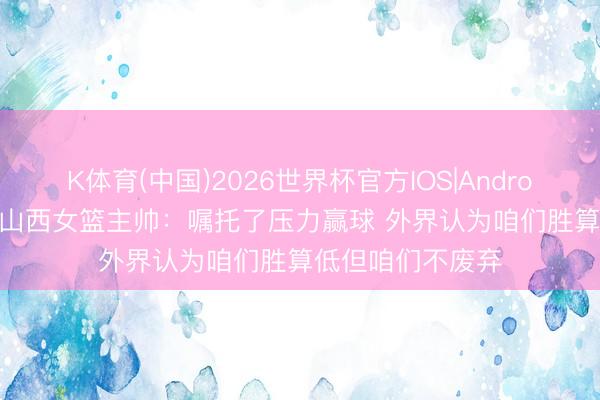 K体育(中国)2026世界杯官方IOS|Android手机app下载 山西女篮主帅：嘱托了压力赢球 外界认为咱们胜算低但咱们不废弃