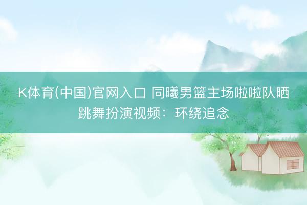 K体育(中国)官网入口 同曦男篮主场啦啦队晒跳舞扮演视频：环绕追念