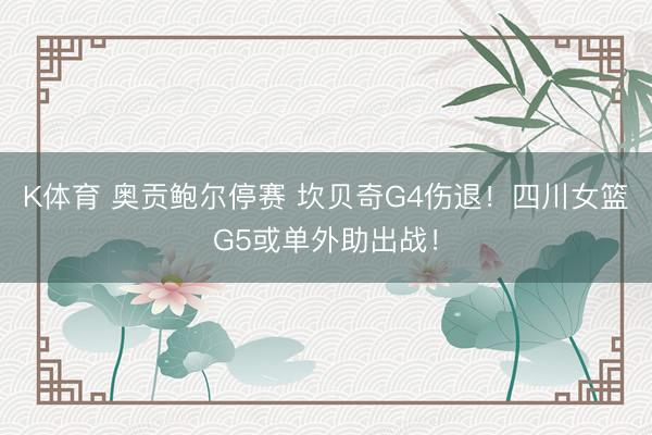 K体育 奥贡鲍尔停赛 坎贝奇G4伤退！四川女篮G5或单外助出战！