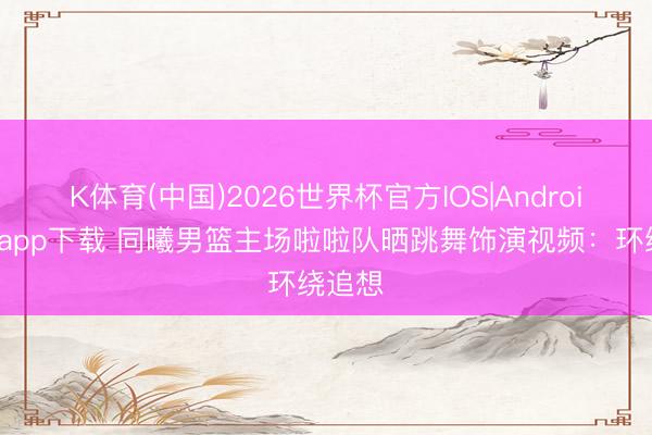 K体育(中国)2026世界杯官方IOS|Android手机app下载 同曦男篮主场啦啦队晒跳舞饰演视频：环绕追想
