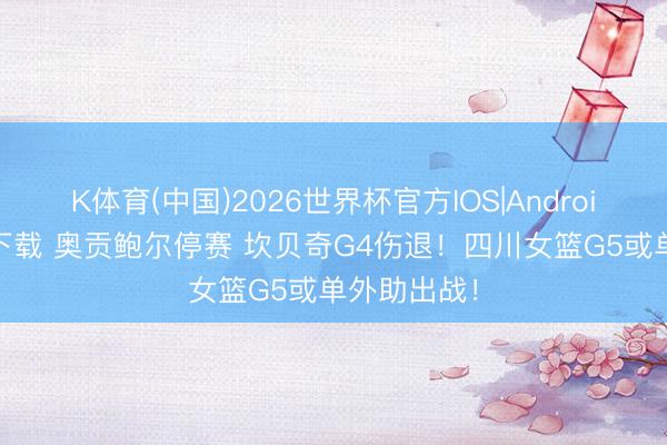 K体育(中国)2026世界杯官方IOS|Android手机app下载 奥贡鲍尔停赛 坎贝奇G4伤退！四川女篮G5或单外助出战！