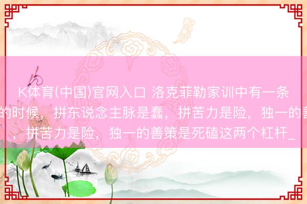 K体育(中国)官网入口 洛克菲勒家训中有一条焦急铁律：东说念主穷的时候，拼东说念主脉是蠢，拼苦力是险，独一的善策是死磕这两个杠杆_