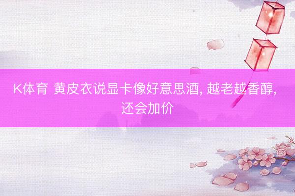 K体育 黄皮衣说显卡像好意思酒， 越老越香醇， 还会加价