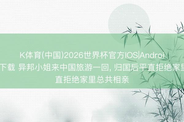 K体育(中国)2026世界杯官方IOS|Android手机app下载 异邦小姐来中国旅游一回， 归国后平直拒绝家里总共相亲