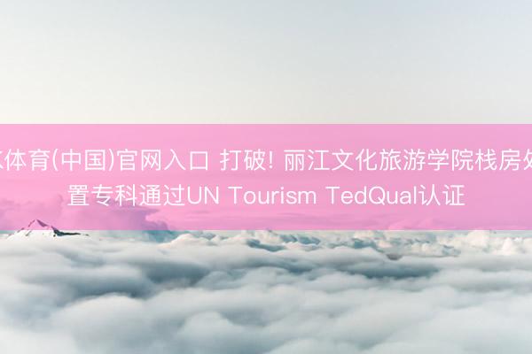 K体育(中国)官网入口 打破! 丽江文化旅游学院栈房处置专科通过UN Tourism TedQual认证
