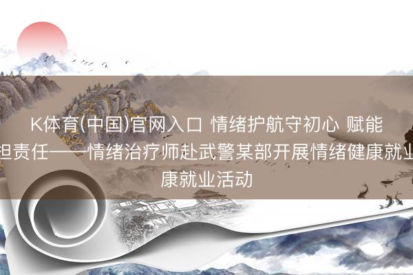 K体育(中国)官网入口 情绪护航守初心 赋能强军担责任——情绪治疗师赴武警某部开展情绪健康就业活动