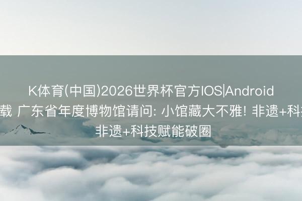 K体育(中国)2026世界杯官方IOS|Android手机app下载 广东省年度博物馆请问: 小馆藏大不雅! 非遗+科技赋能破圈