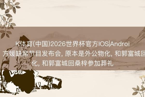 K体育(中国)2026世界杯官方IOS|Android手机app下载 方媛缺席节目发布会， 原本是外公物化， 和郭富城回桑梓参加葬礼