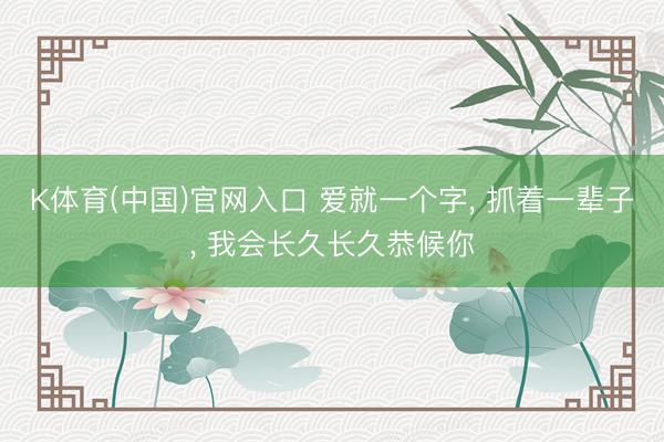 K体育(中国)官网入口 爱就一个字， 抓着一辈子， 我会长久长久恭候你