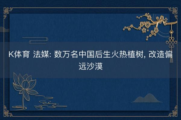 K体育 法媒: 数万名中国后生火热植树, 改造偏远沙漠