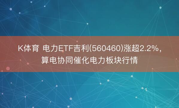 K体育 电力ETF吉利(560460)涨超2.2%，算电协同催化电力板块行情