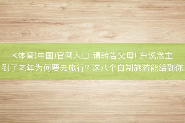 K体育(中国)官网入口 请转告父母! 东说念主到了老年为何要去旅行? 这八个自制旅游能给到你