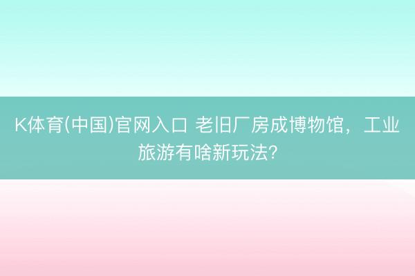K体育(中国)官网入口 老旧厂房成博物馆，工业旅游有啥新玩法？