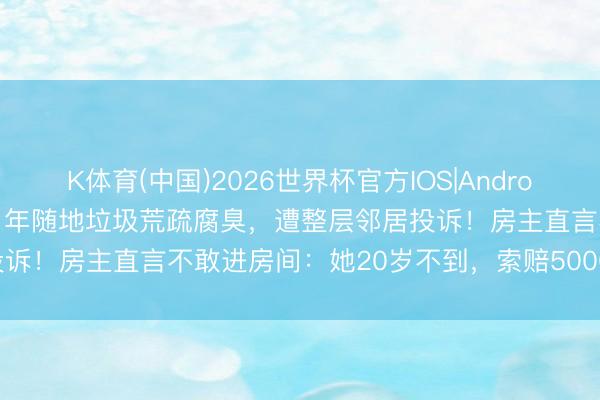 K体育(中国)2026世界杯官方IOS|Android手机app下载 租客租房1年随地垃圾荒疏腐臭，遭整层邻居投诉！房主直言不敢进房间：她20岁不到，索赔5000仅收到3000