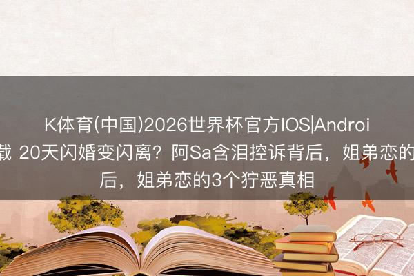 K体育(中国)2026世界杯官方IOS|Android手机app下载 20天闪婚变闪离？阿Sa含泪控诉背后，姐弟恋的3个狞恶真相