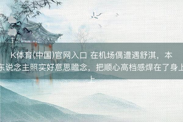 K体育(中国)官网入口 在机场偶遭遇舒淇，本东说念主照实好意思瞻念，把顺心高档感焊在了身上