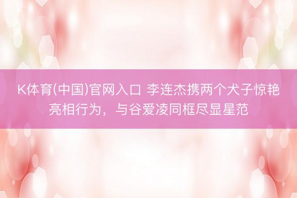 K体育(中国)官网入口 李连杰携两个犬子惊艳亮相行为，与谷爱凌同框尽显星范