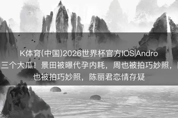 K体育(中国)2026世界杯官方IOS|Android手机app下载 三个大瓜!景田被曝代孕内耗,周也被拍巧妙照,陈丽君恋情存疑